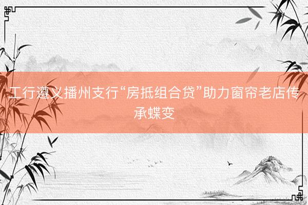 工行遵义播州支行“房抵组合贷”助力窗帘老店传承蝶变