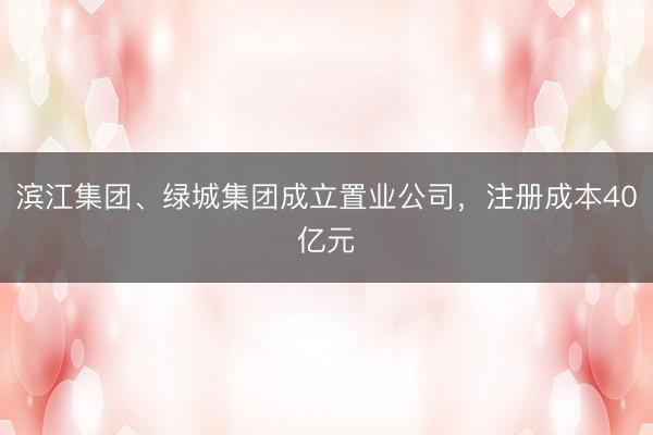 滨江集团、绿城集团成立置业公司，注册成本40亿元