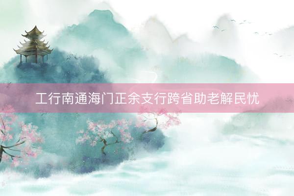 工行南通海门正余支行跨省助老解民忧