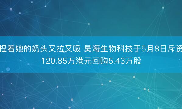 捏着她的奶头又拉又吸 昊海生物科技于5月8日斥资120.85万港元回购5.43万股