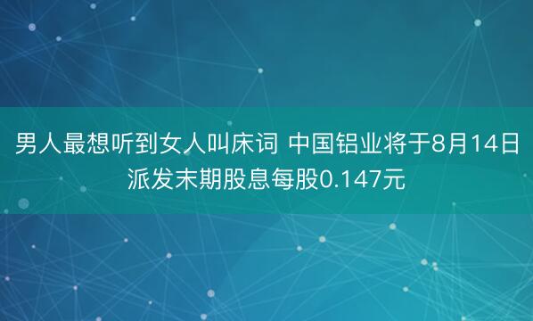 男人最想听到女人叫床词 中国铝业将于8月14日派发末期股息每股0.147元
