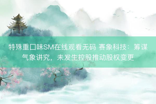 特殊重囗味SM在线观看无码 赛象科技：筹谋气象讲究，未发生控股推动股权变更