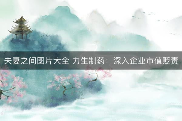 夫妻之间图片大全 力生制药：深入企业市值贬责