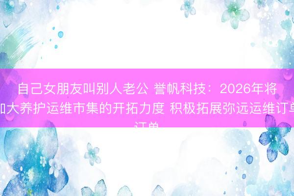 自己女朋友叫别人老公 誉帆科技：2026年将加大养护运维市集的开拓力度 积极拓展弥远运维订单