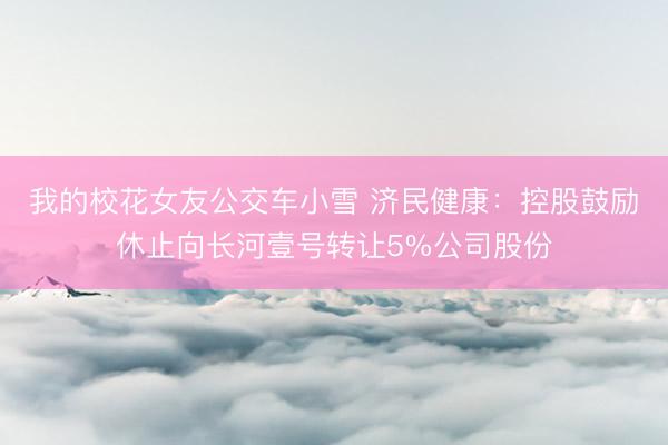 我的校花女友公交车小雪 济民健康：控股鼓励休止向长河壹号转让5%公司股份