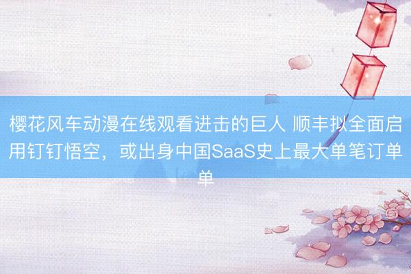 樱花风车动漫在线观看进击的巨人 顺丰拟全面启用钉钉悟空，或出身中国SaaS史上最大单笔订单
