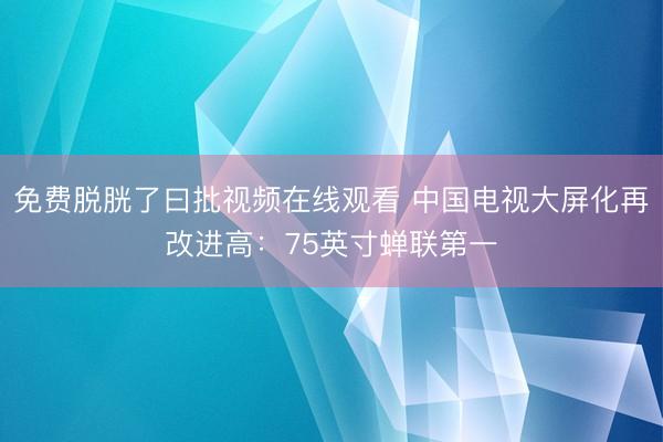免费脱胱了曰批视频在线观看 中国电视大屏化再改进高：75英寸蝉联第一