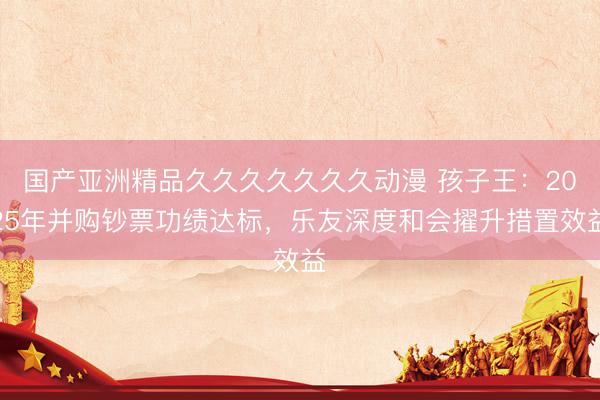 国产亚洲精品久久久久久久久动漫 孩子王：2025年并购钞票功绩达标，乐友深度和会擢升措置效益