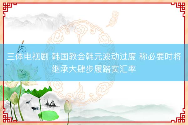 三体电视剧 韩国教会韩元波动过度 称必要时将继承大肆步履踏实汇率