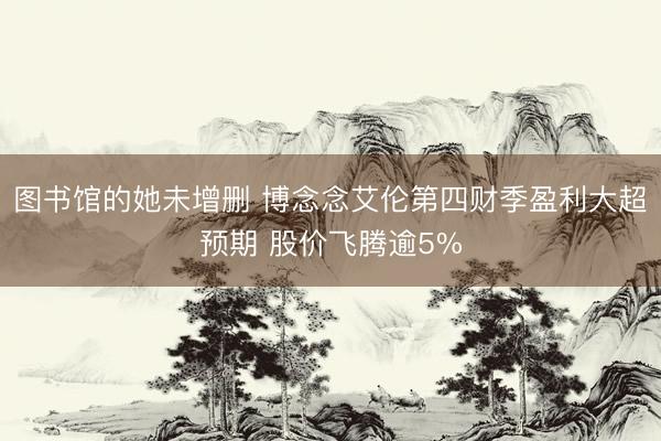图书馆的她未增删 博念念艾伦第四财季盈利大超预期 股价飞腾逾5%