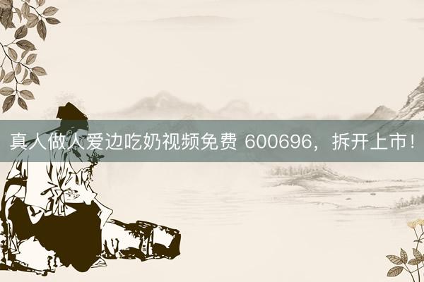 真人做人爱边吃奶视频免费 600696，拆开上市！