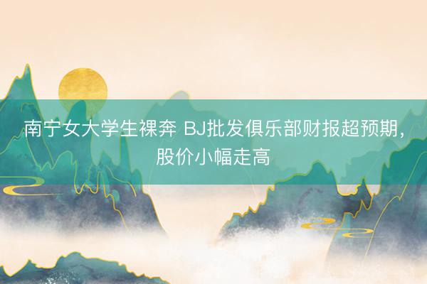 南宁女大学生裸奔 BJ批发俱乐部财报超预期，股价小幅走高