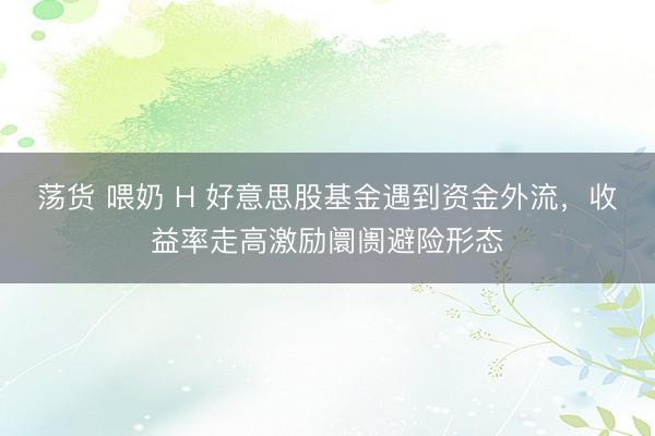 荡货 喂奶 H 好意思股基金遇到资金外流，收益率走高激励阛阓避险形态