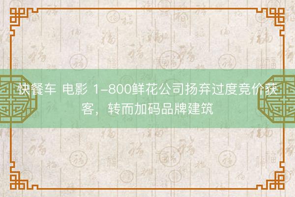 快餐车 电影 1-800鲜花公司扬弃过度竞价获客，转而加码品牌建筑