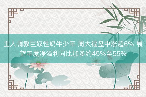 主人调教巨奴性奶牛少年 周大福盘中涨超6% 展望年度净溢利同比加多约45%至55%