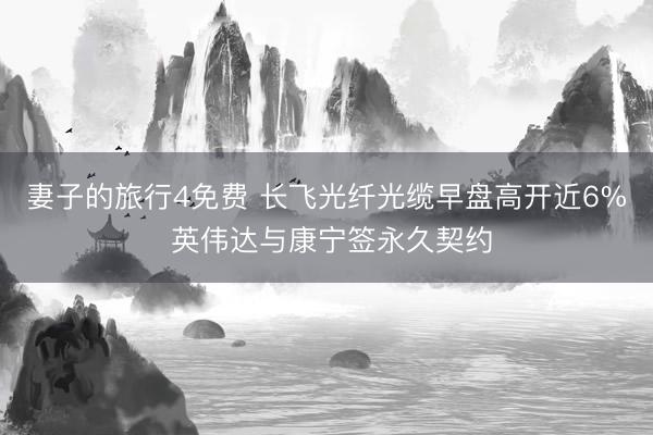 妻子的旅行4免费 长飞光纤光缆早盘高开近6% 英伟达与康宁签永久契约
