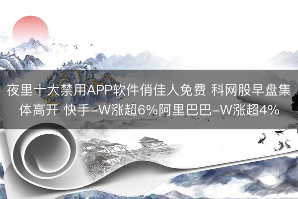 夜里十大禁用APP软件俏佳人免费 科网股早盘集体高开 快手-W涨超6%阿里巴巴-W涨超4%