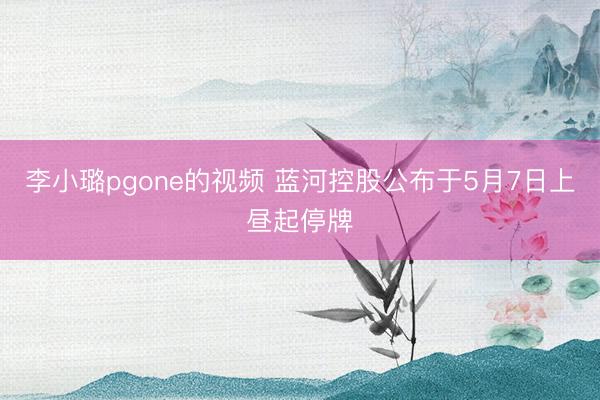 李小璐pgone的视频 蓝河控股公布于5月7日上昼起停牌