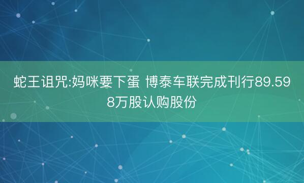 蛇王诅咒:妈咪要下蛋 博泰车联完成刊行89.598万股认购股份