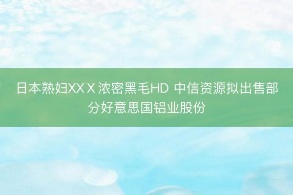 日本熟妇XXⅩ浓密黑毛HD 中信资源拟出售部分好意思国铝业股份