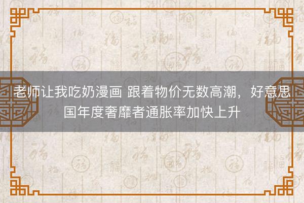 老师让我吃奶漫画 跟着物价无数高潮，好意思国年度奢靡者通胀率加快上升