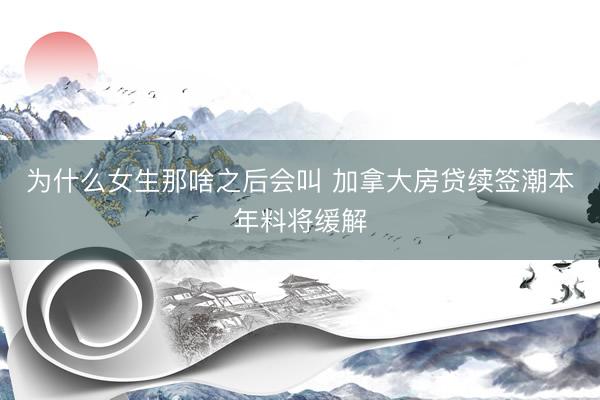 为什么女生那啥之后会叫 加拿大房贷续签潮本年料将缓解