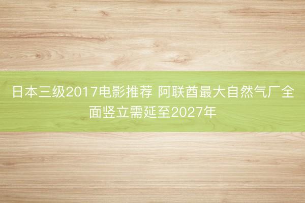 日本三级2017电影推荐 阿联酋最大自然气厂全面竖立需延至2027年
