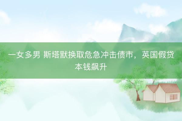 一女多男 斯塔默换取危急冲击债市，英国假贷本钱飙升
