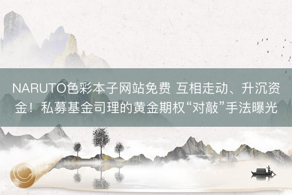 NARUTO色彩本子网站免费 互相走动、升沉资金！私募基金司理的黄金期权“对敲”手法曝光