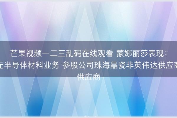 芒果视频一二三乱码在线观看 蒙娜丽莎表现:无半导体材料业务 参股公司珠海晶瓷非英伟达供应商