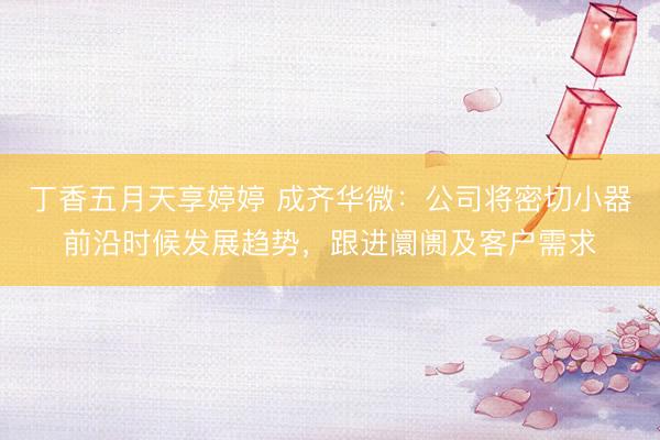 丁香五月天享婷婷 成齐华微：公司将密切小器前沿时候发展趋势，跟进阛阓及客户需求