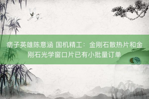 痞子英雄陈意涵 国机精工：金刚石散热片和金刚石光学窗口片已有小批量订单