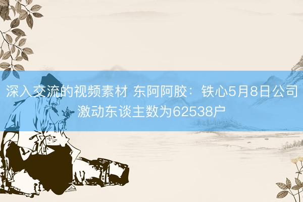 深入交流的视频素材 东阿阿胶：铁心5月8日公司激动东谈主数为62538户