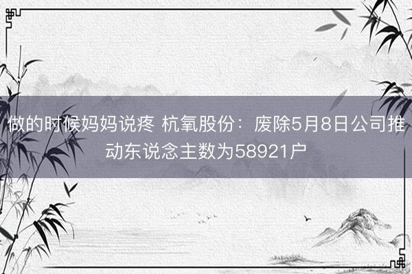 做的时候妈妈说疼 杭氧股份：废除5月8日公司推动东说念主数为58921户