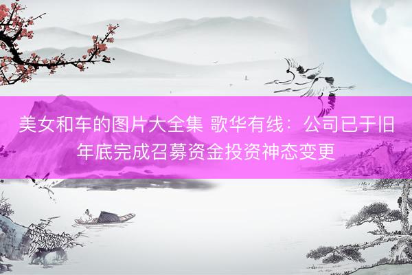 美女和车的图片大全集 歌华有线：公司已于旧年底完成召募资金投资神态变更