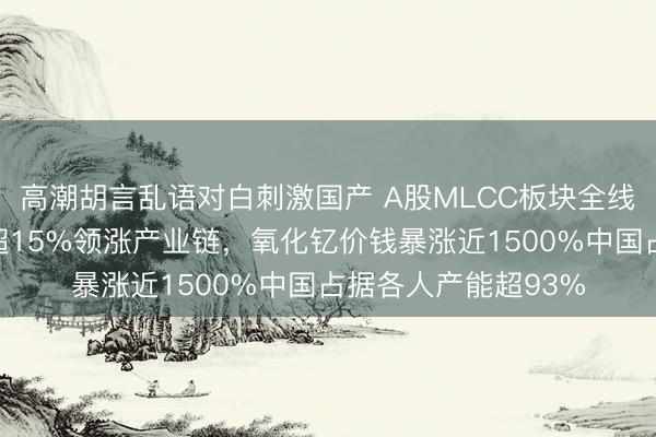 高潮胡言乱语对白刺激国产 A股MLCC板块全线走强！国瓷材料涨超15%领涨产业链，氧化钇价钱暴涨近1500%中国占据各人产能超93%
