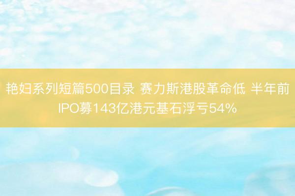 艳妇系列短篇500目录 赛力斯港股革命低 半年前IPO募143亿港元基石浮亏54%