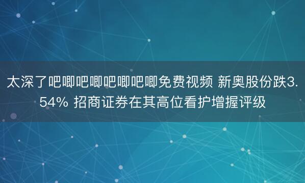 太深了吧唧吧唧吧唧吧唧免费视频 新奥股份跌3.54% 招商证券在其高位看护增握评级
