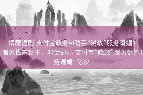 情糜短剧 支付宝政务AI助手“晓政”服务谮媚1亿次 服务找东谈主、对话即办 支付宝“晓政”服务谮媚1亿次