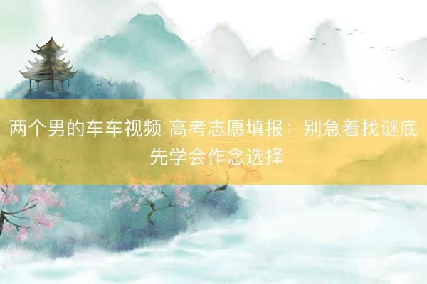 两个男的车车视频 高考志愿填报：别急着找谜底 先学会作念选择