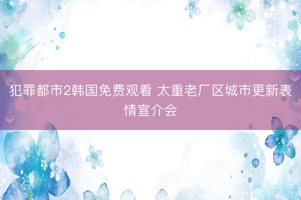 犯罪都市2韩国免费观看 太重老厂区城市更新表情宣介会