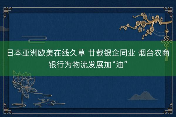 日本亚洲欧美在线久草 廿载银企同业 烟台农商银行为物流发展加“油”