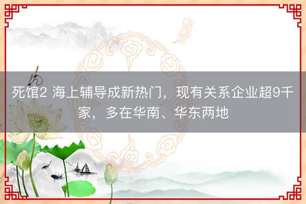 死馆2 海上辅导成新热门，现有关系企业超9千家，多在华南、华东两地