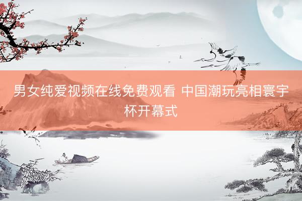 男女纯爱视频在线免费观看 中国潮玩亮相寰宇杯开幕式