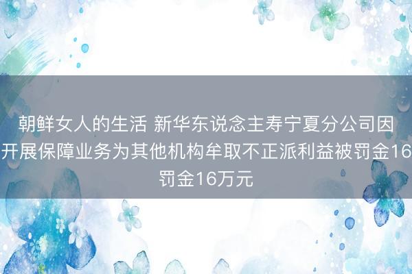 朝鲜女人的生活 新华东说念主寿宁夏分公司因哄骗开展保障业务为其他机构牟取不正派利益被罚金16万元