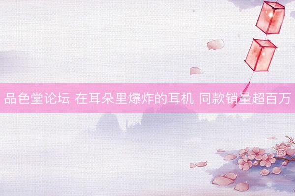 品色堂论坛 在耳朵里爆炸的耳机 同款销量超百万