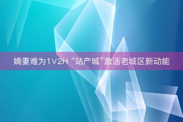 嫡妻难为1∨2H “站产城”激活老城区新动能