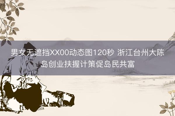 男女无遮挡XX00动态图120秒 浙江台州大陈岛创业扶握计策促岛民共富