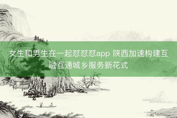 女生和男生在一起怼怼怼app 陕西加速构建互融互通城乡服务新花式