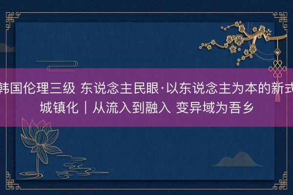 韩国伦理三级 东说念主民眼·以东说念主为本的新式城镇化｜从流入到融入 变异域为吾乡